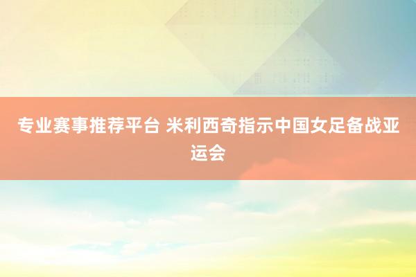 专业赛事推荐平台 米利西奇指示中国女足备战亚运会