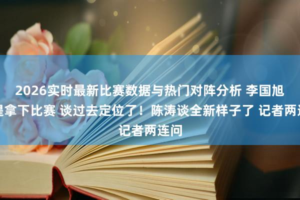 2026实时最新比赛数据与热门对阵分析 李国旭不提拿下比赛 谈过去定位了！陈涛谈全新样子了 记者两连问