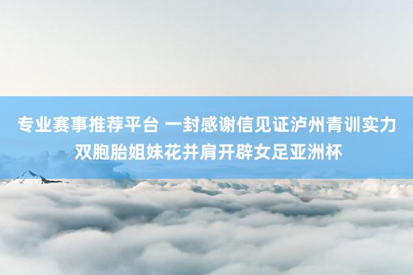 专业赛事推荐平台 一封感谢信见证泸州青训实力 双胞胎姐妹花并肩开辟女足亚洲杯