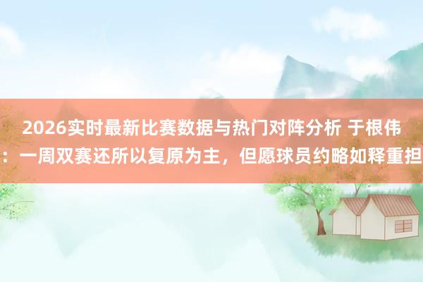 2026实时最新比赛数据与热门对阵分析 于根伟：一周双赛还所以复原为主，但愿球员约略如释重担