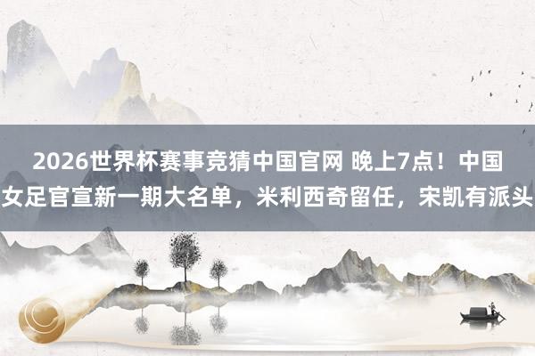 2026世界杯赛事竞猜中国官网 晚上7点！中国女足官宣新一期大名单，米利西奇留任，宋凯有派头