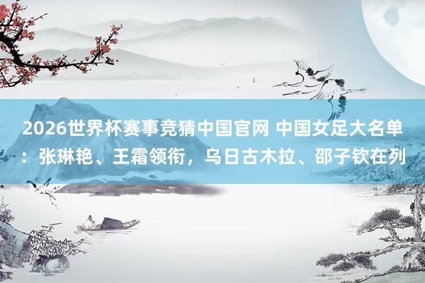 2026世界杯赛事竞猜中国官网 中国女足大名单：张琳艳、王霜领衔，乌日古木拉、邵子钦在列
