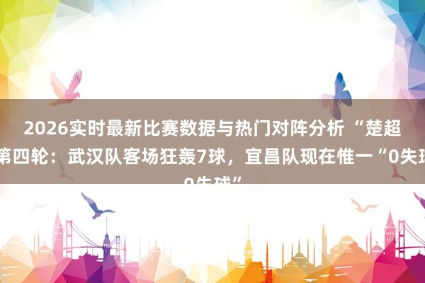 2026实时最新比赛数据与热门对阵分析 “楚超”第四轮：武汉队客场狂轰7球，宜昌队现在惟一“0失球”