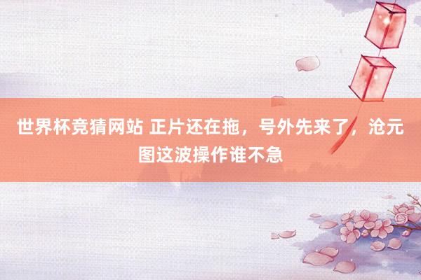 世界杯竞猜网站 正片还在拖，号外先来了，沧元图这波操作谁不急