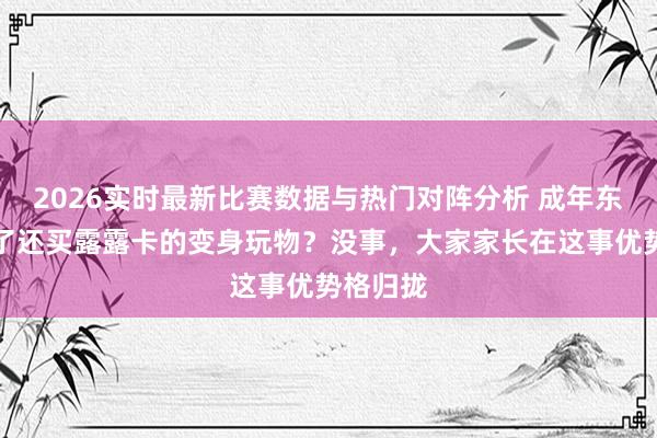 2026实时最新比赛数据与热门对阵分析 成年东说念主了还买露露卡的变身玩物？没事，大家家长在这事优势格归拢