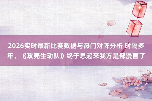 2026实时最新比赛数据与热门对阵分析 时隔多年，《攻壳生动队》终于思起来我方是部漫画了