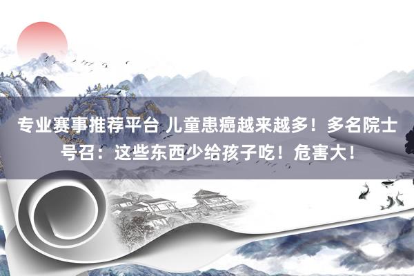 专业赛事推荐平台 儿童患癌越来越多！多名院士号召：这些东西少给孩子吃！危害大！