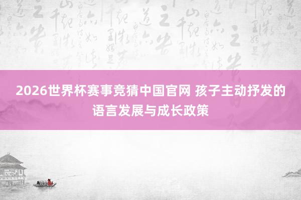 2026世界杯赛事竞猜中国官网 孩子主动抒发的语言发展与成长政策