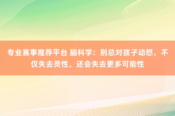 专业赛事推荐平台 脑科学：别总对孩子动怒，不仅失去灵性，还会失去更多可能性