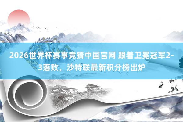 2026世界杯赛事竞猜中国官网 跟着卫冕冠军2-3落败，沙特联最新积分榜出炉