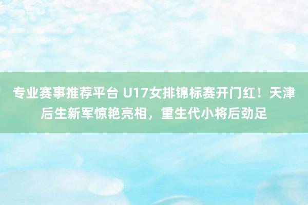 专业赛事推荐平台 U17女排锦标赛开门红！天津后生新军惊艳亮相，重生代小将后劲足
