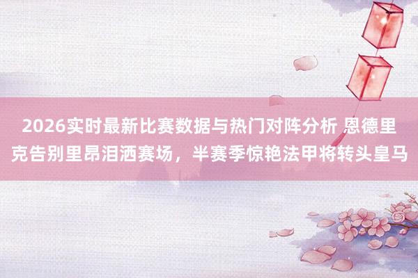 2026实时最新比赛数据与热门对阵分析 恩德里克告别里昂泪洒赛场，半赛季惊艳法甲将转头皇马