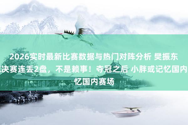2026实时最新比赛数据与热门对阵分析 樊振东欧冠决赛连丢2盘，不是赖事！夺冠之后 小胖或记忆国内赛场