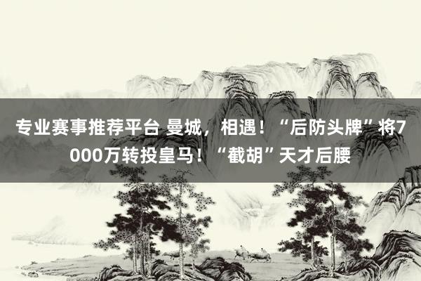 专业赛事推荐平台 曼城，相遇！“后防头牌”将7000万转投皇马！“截胡”天才后腰