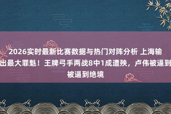 2026实时最新比赛数据与热门对阵分析 上海输球揪出最大罪魁！王牌弓手两战8中1成遭殃，卢伟被逼到绝境