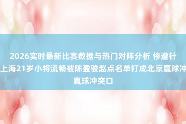 2026实时最新比赛数据与热门对阵分析 惨遭针对！上海21岁小将流畅被陈盈骏赵点名单打成北京赢球冲突口