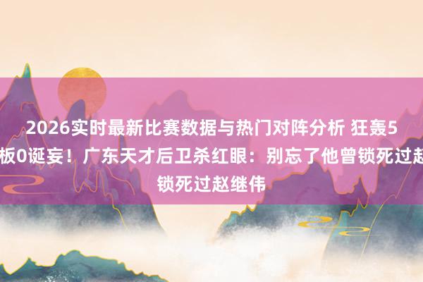 2026实时最新比赛数据与热门对阵分析 狂轰50分8板0诞妄！广东天才后卫杀红眼：别忘了他曾锁死过赵继伟