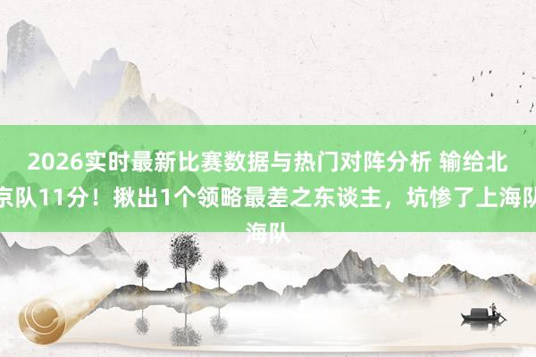 2026实时最新比赛数据与热门对阵分析 输给北京队11分！揪出1个领略最差之东谈主，坑惨了上海队
