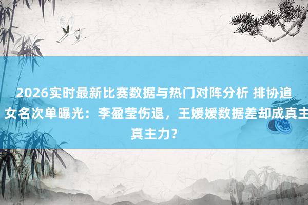 2026实时最新比赛数据与热门对阵分析 排协追责！女名次单曝光：李盈莹伤退，王媛媛数据差却成真主力？