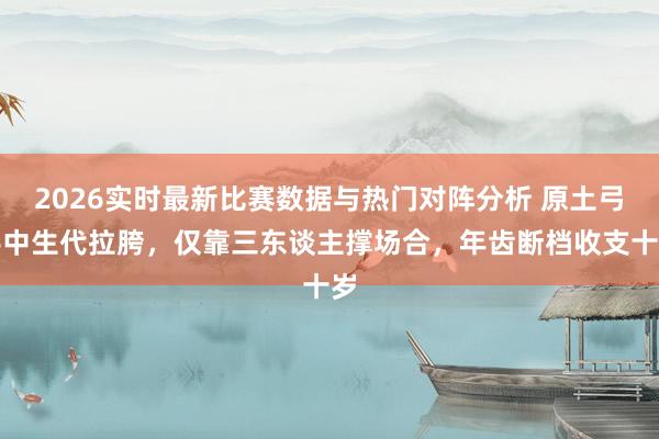 2026实时最新比赛数据与热门对阵分析 原土弓手中生代拉胯，仅靠三东谈主撑场合，年齿断档收支十岁