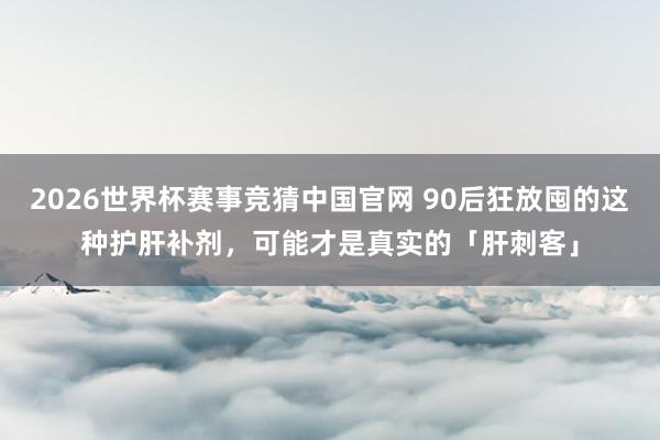2026世界杯赛事竞猜中国官网 90后狂放囤的这种护肝补剂，可能才是真实的「肝刺客」