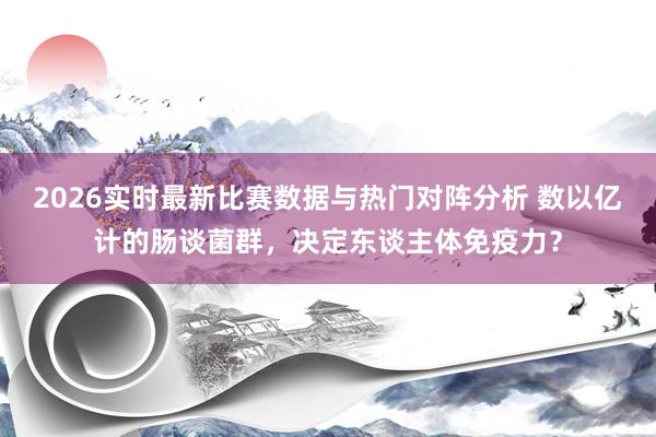 2026实时最新比赛数据与热门对阵分析 数以亿计的肠谈菌群，决定东谈主体免疫力？