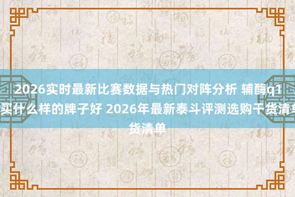 2026实时最新比赛数据与热门对阵分析 辅酶q10买什么样的牌子好 2026年最新泰斗评测选购干货清单