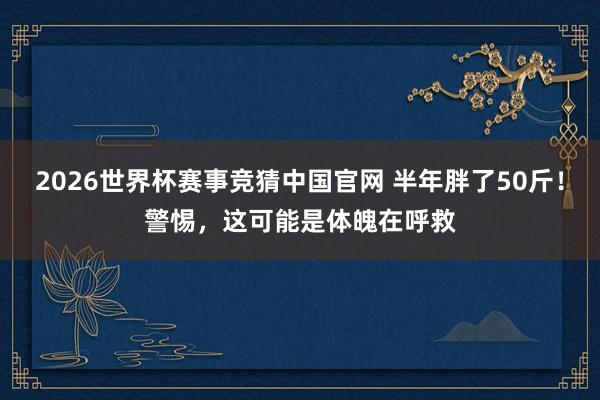 2026世界杯赛事竞猜中国官网 半年胖了50斤！警惕，这可能是体魄在呼救