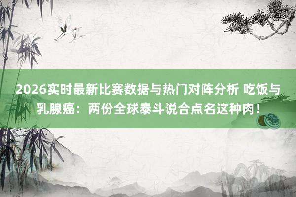 2026实时最新比赛数据与热门对阵分析 吃饭与乳腺癌：两份全球泰斗说合点名这种肉！