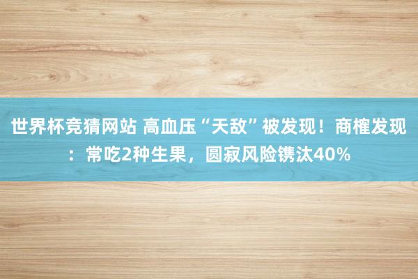 世界杯竞猜网站 高血压“天敌”被发现！商榷发现：常吃2种生果，圆寂风险镌汰40%