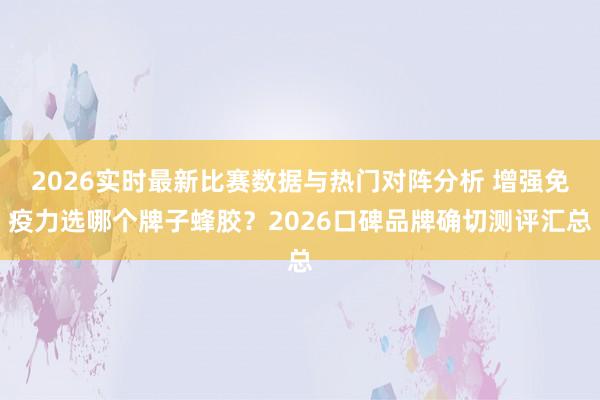 2026实时最新比赛数据与热门对阵分析 增强免疫力选哪个牌子蜂胶？2026口碑品牌确切测评汇总