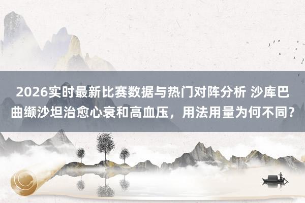 2026实时最新比赛数据与热门对阵分析 沙库巴曲缬沙坦治愈心衰和高血压，用法用量为何不同？