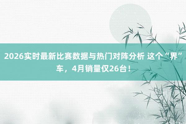 2026实时最新比赛数据与热门对阵分析 这个“界”车，4月销量仅26台！