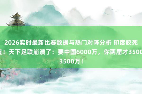 2026实时最新比赛数据与热门对阵分析 印度咬死不签！天下足联崩溃了：要中国6000万，你两届才3500万！