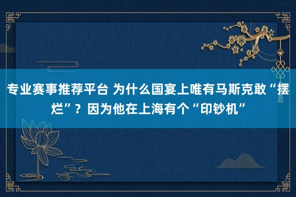 专业赛事推荐平台 为什么国宴上唯有马斯克敢“摆烂”？因为他在上海有个“印钞机”