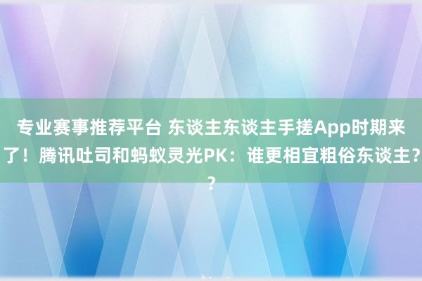 专业赛事推荐平台 东谈主东谈主手搓App时期来了！腾讯吐司和蚂蚁灵光PK：谁更相宜粗俗东谈主？