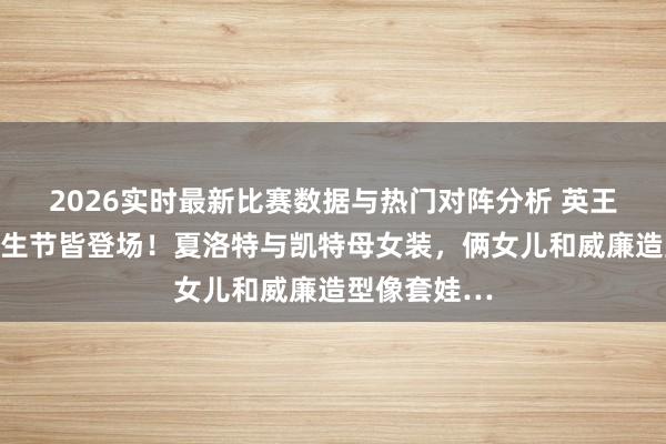 2026实时最新比赛数据与热门对阵分析 英王室三小只回生节皆登场！夏洛特与凯特母女装，俩女儿和威廉造型像套娃…