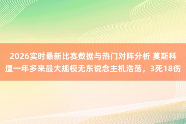 2026实时最新比赛数据与热门对阵分析 莫斯科遭一年多来最大规模无东说念主机浩荡，3死18伤