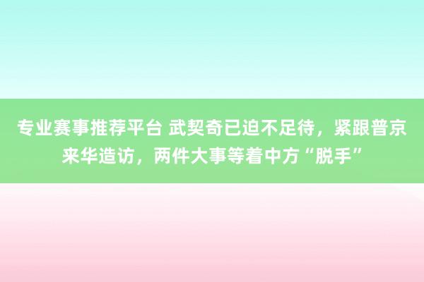 专业赛事推荐平台 武契奇已迫不足待，紧跟普京来华造访，两件大事等着中方“脱手”
