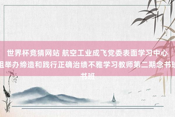 世界杯竞猜网站 航空工业成飞党委表面学习中心组举办缔造和践行正确治绩不雅学习教师第二期念书班