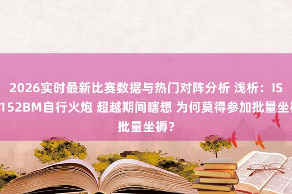 2026实时最新比赛数据与热门对阵分析 浅析：ISU-152BM自行火炮 超越期间瞎想 为何莫得参加批量坐褥？