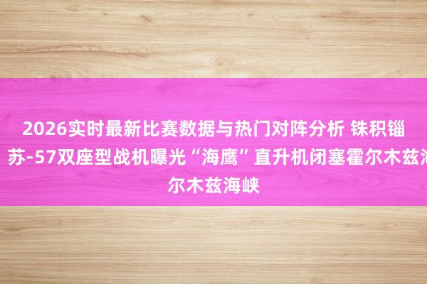 2026实时最新比赛数据与热门对阵分析 铢积锱累：苏-57双座型战机曝光“海鹰”直升机闭塞霍尔木兹海峡