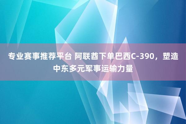 专业赛事推荐平台 阿联酋下单巴西C-390，塑造中东多元军事运输力量