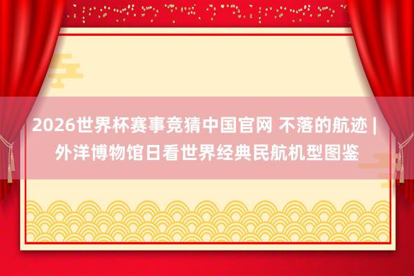 2026世界杯赛事竞猜中国官网 不落的航迹 | 外洋博物馆日看世界经典民航机型图鉴