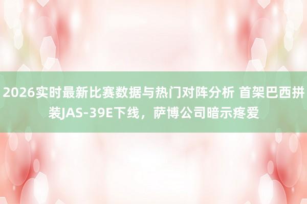 2026实时最新比赛数据与热门对阵分析 首架巴西拼装JAS-39E下线，萨博公司暗示疼爱