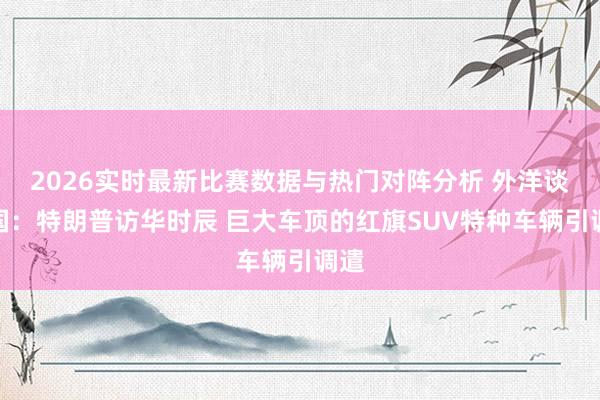2026实时最新比赛数据与热门对阵分析 外洋谈中国：特朗普访华时辰 巨大车顶的红旗SUV特种车辆引调遣
