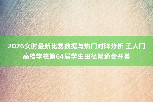 2026实时最新比赛数据与热门对阵分析 王人门高档学校第64届学生田径畅通会开幕