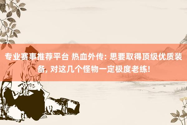 专业赛事推荐平台 热血外传: 思要取得顶级优质装备， 对这几个怪物一定极度老练!