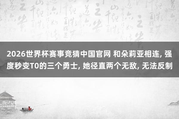 2026世界杯赛事竞猜中国官网 和朵莉亚相连， 强度秒变T0的三个勇士， 她径直两个无敌， 无法反制