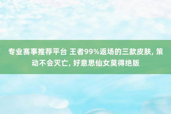 专业赛事推荐平台 王者99%返场的三款皮肤， 策动不会灭亡， 好意思仙女莫得绝版